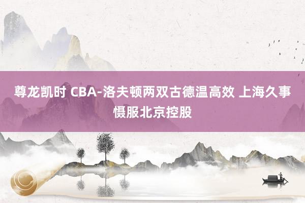 尊龙凯时 CBA-洛夫顿两双古德温高效 上海久事慑服北京控股