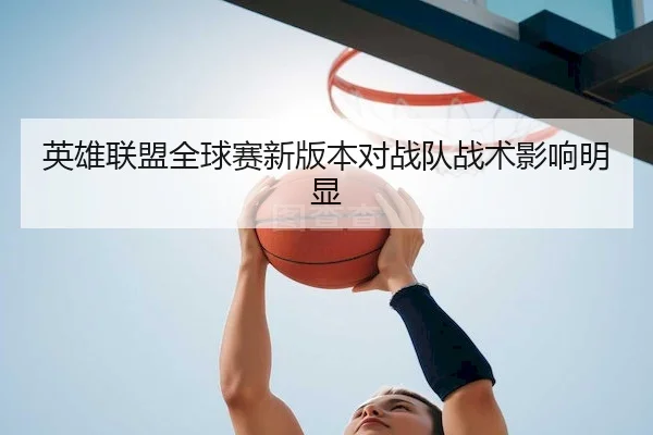 英雄联盟全球赛新版本对战队战术影响明显